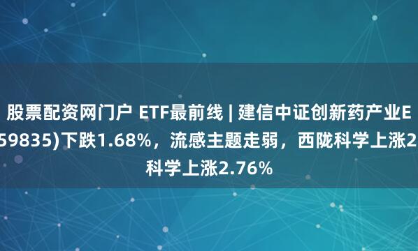 股票配资网门户 ETF最前线 | 建信中证创新药产业ETF(159835)下跌1.68%，流感主题走弱，西陇科学上涨2.76%