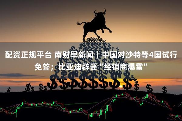 配资正规平台 南财早新闻｜中国对沙特等4国试行免签；比亚迪辟谣“经销商爆雷”