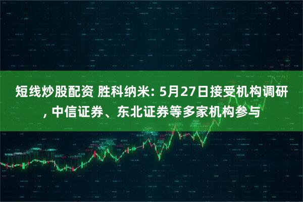 短线炒股配资 胜科纳米: 5月27日接受机构调研, 中信证券、东北证券等多家机构参与