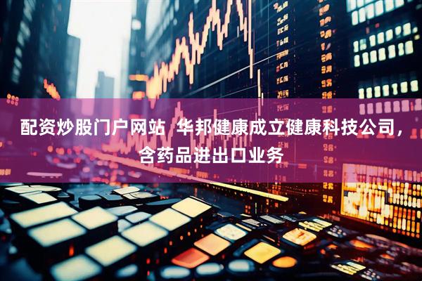 配资炒股门户网站  华邦健康成立健康科技公司，含药品进出口业务