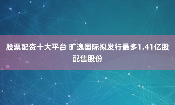 股票配资十大平台 旷逸国际拟发行最多1.41亿股配售股份