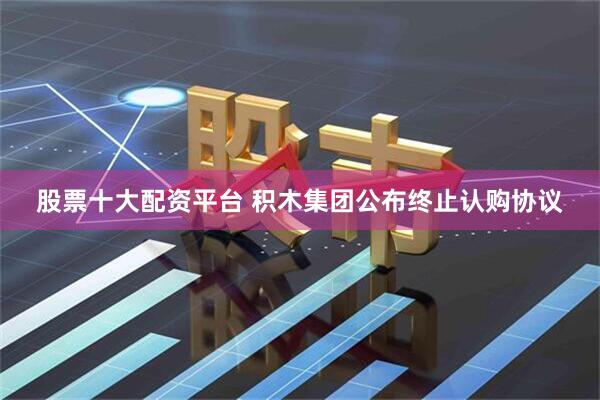 股票十大配资平台 积木集团公布终止认购协议