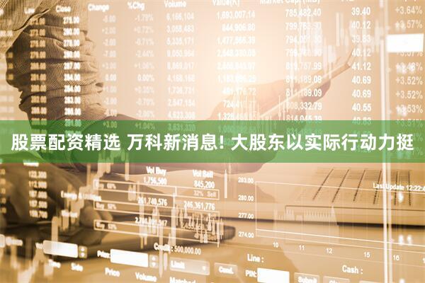 股票配资精选 万科新消息! 大股东以实际行动力挺