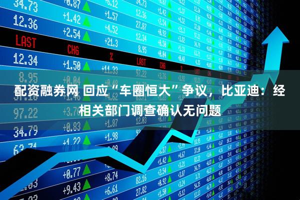 配资融券网 回应“车圈恒大”争议，比亚迪：经相关部门调查确认无问题