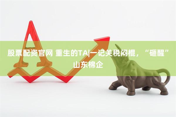 股票配资官网 重生的TA|一记关税闷棍，“砸醒”山东棉企