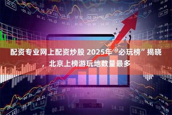配资专业网上配资炒股 2025年“必玩榜”揭晓，北京上榜游玩地数量最多