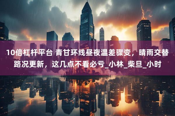 10倍杠杆平台 青甘环线昼夜温差骤变，晴雨交替路况更新，这几点不看必亏_小林_柴旦_小时