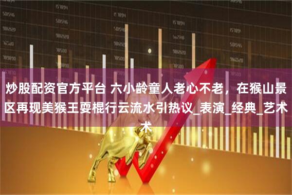 炒股配资官方平台 六小龄童人老心不老，在猴山景区再现美猴王耍棍行云流水引热议_表演_经典_艺术